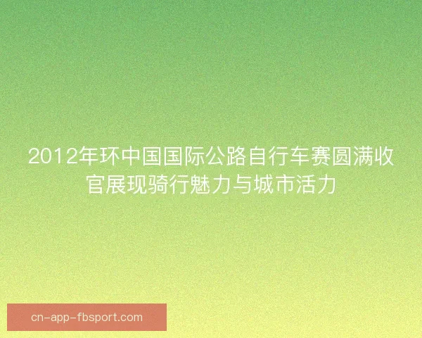 2012年环中国国际公路自行车赛圆满收官展现骑行魅力与城市活力