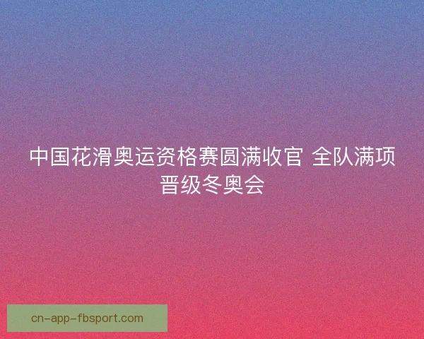 中国花滑奥运资格赛圆满收官 全队满项晋级冬奥会