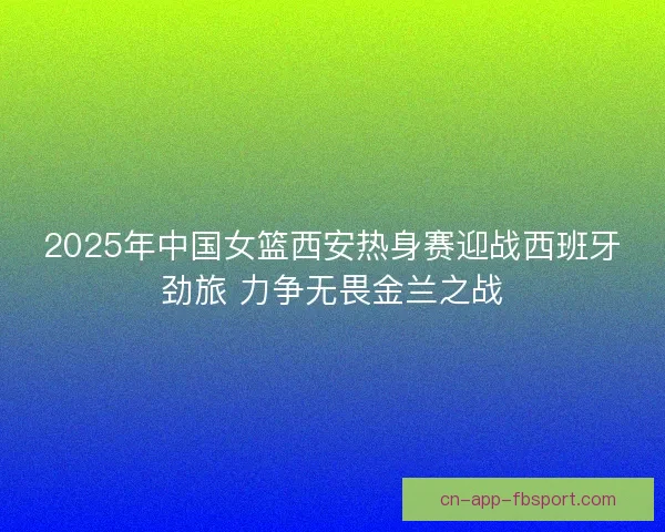 2025年中国女篮西安热身赛迎战西班牙劲旅 力争无畏金兰之战