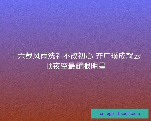 十六载风雨洗礼不改初心 齐广璞成就云顶夜空最耀眼明星